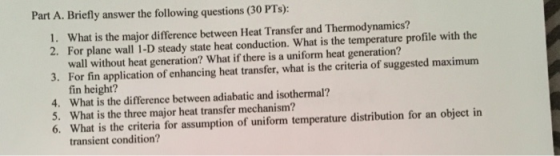 Part A. Briefly answer the following questions (30 PTs): 1. What is the major difference between Heat Transfer and Thermodynamics? 2. For plane wall 1-D steady state heat conduction. What is the temperature profile with the wall without heat generation? What if there is a uniform heat generation? 3. For fin application of enhancing heat transfer, what is the criteria of suggested maximum fin height? 4. What is the difference between adiabatic and isothermal? 5. What is the three major heat transfer mechanism? 6. What is the criteria for assumption of uniform temperature distribution for an object in transient condition?