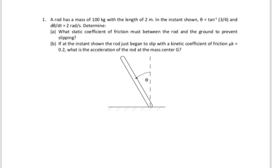 1, tani (3/4) and A rod has a mass of 100 kg with the length of 2 m. In the instant shown, θ de/dt 2 rad/s. Determine: (a) What static coefficient of friction must between the rod and the ground to prevent slipping? (b) If at the instant shown the rod just began to slip with a kinetic coefficient of friction μ 0.2, what is the acceleration of the rod at the mass center G?