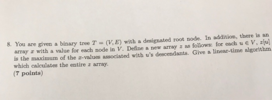 8. You are given a binary tree T (V,E) with a designated root node. In addition, there is an array z with a value for each node in V. Define a new array z as follows: for each u e V, zu is the maximum of the -values associated with us descendants. Give a linear-time algorithm which calculates the entire z array. (7 points)