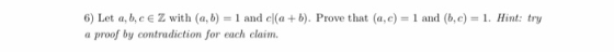 6) Let a,b,c e Z with (a, b) = 1 and cl(a+b). Prove that (a,c) = 1 and (b,c) = 1. Hint: try a proof by contradiction for each