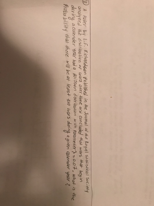 2 A PaRer by L.F. Richaideon Pu blished in the Joumal of the Royal suatistical Society orol忙cd thè distribution af wars over time ad Concluded that wars that begin ing a colender year hod a poisoan distriaion wth parameter2-o.0t, what is the Probability tha there will be at least two wars daring a given Clender year
