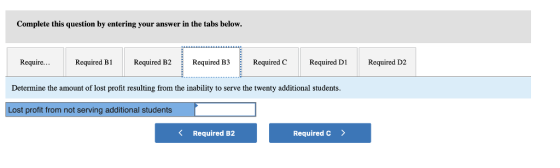 Complete this question by entering your answer in the tabs below. Require...Required B1 Required B2 Required B3 Required CRequired DlRequired D2 Determine the amount of lost profit resulting from the inability to serve the twenty additional students Lost profit from not serving additional students K Required B2 Required C