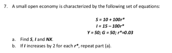 . A small open economy is characterized by the following set of equations: S 10 +100r* 15-100r* Y-50; G 50; r*-0.03 Find S, I and NX. If I increases by 2 for each r*, repeat part (a). a. b.