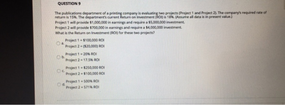 QUESTION9 The publications department of a printing company is evaluating two projects (Project 1 and Project 2). The companys required rate of return is 15%. The departments current Return on investment (R l) is 18%。(Assume all data is in present value.) Project 1 will provide $1,000,000 in earnings and require a $5,000,000 investment Project 2 will provide $700,000 in earnings and require a $4,000,000 investment What is the Return on Investment (ROI) for these two projects? Project 1·$100,000 ROI O a. Project 2 (320) RO Project 1-20% ROI Project 2-1 7.5% ROI Project 1 $250,000 RO Project 2- $100,000 RO Ob. O) d. Project 1-500% ROI Project 2-571% ROI