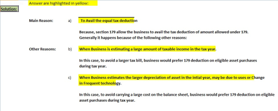 Answer are highlighted in yellow: Solution: Main Reason: a) To Avail the equal tax deduction Because, section 179 allow the business to avail the tax deduction of amount allowed under 179 Generally it happens because of the following other reasons: When Business is estimating a large amount of taxable income in the tax year In this case, to avoid a larger tax bill, business would prefer 179 deduction on eligible asset purchases Other Reasons:b) during tax year. c) When Business estimates the larger depreciation of asset in the intial year, may be due to uses or Change in Frequent technology In this case, to avoid carrying a large cost on the balance sheet, business would prefer 179 deduction on eligible asset purchases during tax year