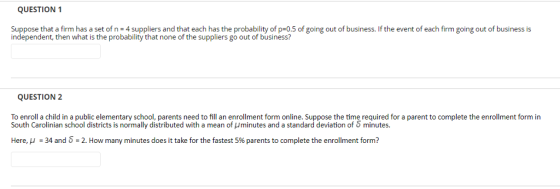 QUESTION 1 Suppose that a firm has a set of n 4 suppliers and that each has the probability of p-0.5 of going out of business. If the event of each firm going out of business is independent, then what is the probability that none of the suppliers go out of business? QUESTION 2 To enroll a child in a public elementary school, parents need to fill an enrollment form online. Suppose the time required for a parent to complete the enrollment form in South Carolinian school districts is normally distributed with a mean of Uminutes and a standard deviation of minutes Here, μ-34 and 5-2. How many minutes does it take for the fastest 596 parents to complete the enrollment form?