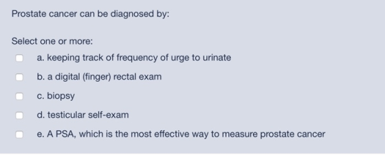 Prostate cancer can be diagnosed by: Select one or more: a. keeping track of frequency of urge to urinate b. a digital (finge
