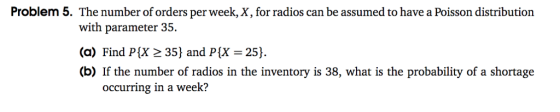Problem 5. The number of orders per week, X, for radios can be assumed to have a Poisson distribution with parameter 35. (a) Find PX 35) and PIX 25) (b) If the number of radios in the inventory is 38, what is the probability of a shortage occurring in a week?