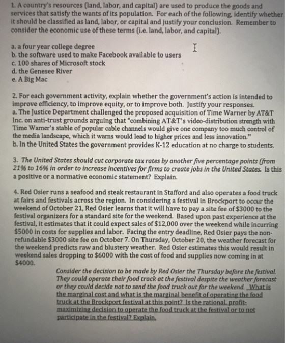 1. A countrys resources (land, labor, and capital) are used to produce the goods and services that satisfy the wants of its population. For each of the following, identify whether it should be classified as land, labor, or capital and justify your conclusion. Remember to consider the economic use of these terms (i.e. land, labor, and capital). a. a four year college degree b. the software used to make Facebook available to users c. 100 shares of Microsoft stock d. the Genesee River e. A Big Mac 2. For each government activity, explain whether the governments action is intended to improve efficiency, to improve equity, or to improve both. Justify your responses. a. The Justice Department challenged the proposed acquisition of Time Warner by AT&T Inc. on anti-trust grounds arguing that combining AT&Ts video-distribution strength with Time Wamers stable of popular cable channels would give one company too much control of the media landscape, which it warns would lead to higher prices and less innovation. b. In the United States the government provides K-12 education at no charge to students. 3. The United States should cut corporate tax rates by another five percentage points (from 21% to 16% in order to increase incentives for firms to create jobs in the United States is this a positive or a normative economic statement? Explain. 4. Red Osier runs a seafood and steak restaurant in Stafford and also operates a food truck at fairs and festivals across the region. In considering a festival in Brockport to occur the weekend of October 21, Red Osier learns that it will have to pay a site fee of $3000 to the festival organizers for a standard site for the weekend. Based upon past experience at the festival, it estimates that it could expect sales of $12,000 over the weekend while incurring $5000 in costs for supplies and labor. Facing the entry deadline, Red Osier pays the non refundable $3000 site fee on October 7. On Thursday, October 20, the weather forecast the weekend predicts raw and blustery weather. Red Osier estimates this would result in weekend sales dropping to $6000 with the cost of food and supplies now coming in at Consider the decision to be made by Red Osier the Thursday before the festival. They could operate their food track at the festival despite the weather forecast or they could decide not to send the food truck out for the weekend. What is e marginal cost and what is the marginal benefit of operating the food truck at maximizing decision to op participate in the festival? Explain Is the t the festival or to not