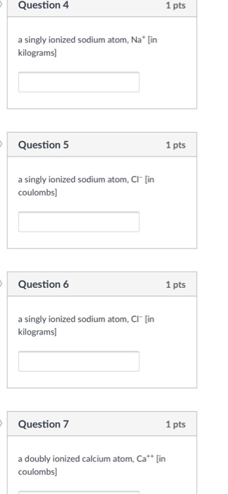 Question 4 1 pts a singly ionized sodium atom, Na* [in kilograms] Question 5 1 pts a singly ionized sodium atom, Cl- [in coulombs] Question 6 1 pts a singly ionized sodium atom, CI [in kilograms] Question 7 1 pts a doubly ionized calcium atom, Ca [in coulombs]