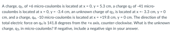 A charge, q1, of +6 micro-coulombs is located at x-0, y 5.3 cm, a charge q2 of -41 micro- coulombs is located at x-O, y -3.4 cm, an unknown charge of q3, is located at x--33 cm, y-O cm, and a charge, q4,-10 micro-coulombs is located at x = +19.8 cm, y = 0 cm. The direction of the total electric force on q4 is 141.8 degrees from the +x axis, counter-clockwise. What is the unknown charge, q3, in micro-coulombs? If negative, include a negative sign in your answer.