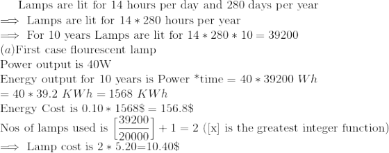 Lamps are lit for 14 hours per day and 280 days per year → Lamps are lit for 14 * 280 hours per year For 10 years Lamps are lit for 14 * 280 * 10 = 39200 (a)First case flourescent lamp Power output is 40W Energy output for 10 years is Power *time 4039200 Wh 40*39.2 KWh-1568 KWh Energy Cost is 0.10 * 1568$ 156.8$ Nof ed i 39200 used is 20000 in the greatest integer fuaction) 2 (lx) is the greatest integer function) +1 → Lamp cost is 2 * 5.20=10.40$