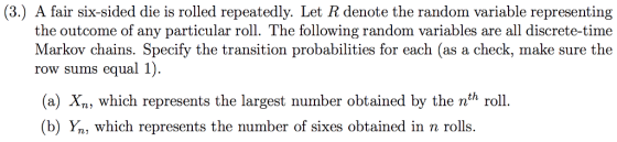 (3.) A fair six-sided die is rolled repeatedly. Let R denote the random variable representing the outcome of any particular roll. The following random variables are all discrete-time Markov chains. Specify the transition probabilities for each (as a check, make sure the row sums equal 1) (a) Xn, which represents the largest number obtained by the nth roll. (b) Yn, which represents the number of sixes obtained in n rolls.