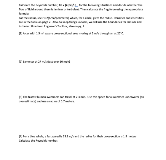 Calculate the Reynolds number, Re- (2rpv)/ n, for the following situations and decide whether the flow of fluid around them is laminar or turbulent. Then calculate the frag force using the appropriate formula. For the radius, use r 2(Area/perimeter) which, for a circle, gives the radius. Densities and viscosities are in the table on page 2. Also, to keep things uniform, we will use the boundaries for laminar and turbulent flow from Engineers Toolbox, also on pg. 2 [1] A car with 1.5 m2 square cross-sectional area moving at 2 m/s through air at 20°C. 2] Same car at 27 m/s (just over 60 mph) [3] The fastest human swimmers can travel at 2.3 m/s. Use this speed for a swimmer underwater (an overestimate) and use a radius of 0.7 meters 4] For a blue whale, a fast speed is 13.9 m/s and the radius for their cross-section is 1.9 meters Calculate the Reynolds number.