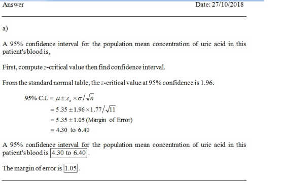 Answer Date: 27/10/2018 a) A 95% confidence interval for the population mean concentration of uric acid in this patients bloodis, First, compute z-critical value then find confidence interval From the standard normal table, the z-critical value at 95 % confidence is 1 .96. -5.35 1.96 x1.77/11 - 5.35 t1.05 (Margin of Error) 4.30 to 6.40 A 95% confidence interval for the population mean concentration of uric acid in this patients blood is4.30 to 6.40 The margin of error is 1.05