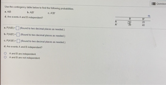 : Questio Use the contingency table below to find the following probabilities a, AB d. Are events A and B independent? b. AlB C. A1B в 20 40 a. PAB)Round to two decimal places as needed.) b, PAB)=□ (Round to two decimal places as needed) c. PAB(Round to two decimal places as needed) d. Are events A and B independent? O A and B are independent O A and B are not independent.