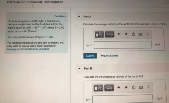 Exercise 2.7-Enhanced -with Solution Constants Part A A car is stopped at a traffic light. It then travels along a straight road so that its distance from the light is given by (t)bt -ct where b 2.50 m/2 and c 0.130m/2 . Calculate the average velocity of the car for the time interval t-0 to t 10.0 You may want to review (Pages 37-40) For related problemsolving tips and strategies, you may want to view a Video Tutor Solution of Average and instantaneous velocities. m/s Submit Request Answer PartB Calculate the instantaneous velocity of the car at t-0 m/s