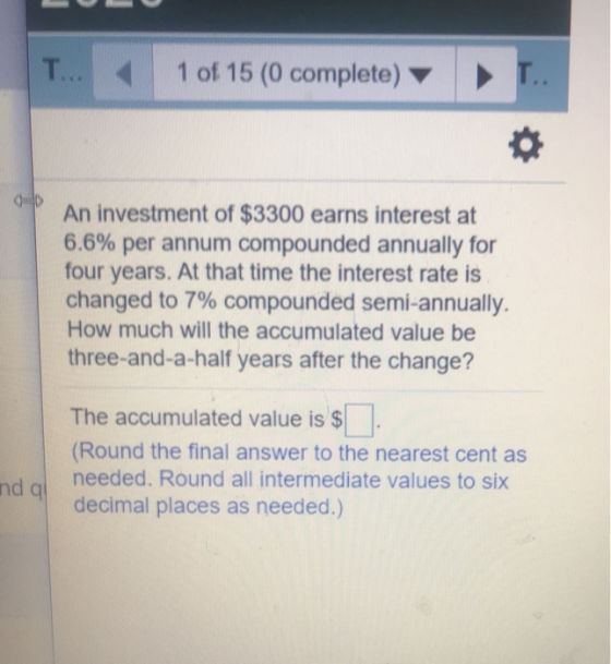 1 of 15 (0 complete) An investment of $3300 earns interest at 6.6% per annum compounded annually for four years. At that time