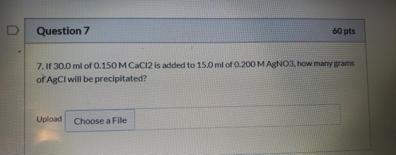 Question 7 60 pts 7. If 30.0 ml of 0.150 M CaCl2 is added to 15.0 ml of 0.200 M AgNO3, how many grams of AgCl will be precipi