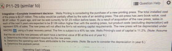 Question Help P11-29 (similar to) Integrative-Complete investment decision Wells Printing is considering the purchase of a ne