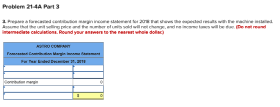 Problem 21-4A Part 3 3. Prepare a forecasted contribution margin income statement for 2018 that shows the expected results wi
