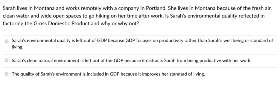Sarah lives in Montana and works remotely with a company in Portland. She lives in Montana because of the fresh air, clean water and wide open spaces to go hiking on her time after work. Is Sarahs environmental quality reflected in factoring the Gross Domestic Product and why or why not? Sarahs environmental quality is left out of GDP because GDP focuses on productivity rather than Sarahs well being or standard of living. O Sarahs clean natural environment is left out of the GDP because it distracts Sarah from being productive with her work. O The quality of Sarahs environment is included in GDP because it improves her standard of living.
