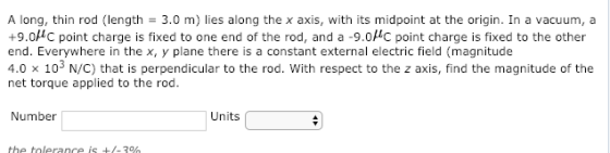 A long, thin rod (length = 3.0 m) lies along the x axis, with its midpoint at the origin. In a vacuum, a +9.0C point charge is fixed to one end of the rod, and a -9.0HC point charge is fixed to the other end. Everywhere in the x, y plane there is a constant external electric field (magnitude 4.0 x 103 N/C) that is perpendicular to the rod. With respect to the z axis, find the magnitude of the net torque applied to the rod. Number Units the tolerance is +/-70h