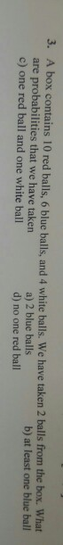 3. A box contains 10 red balls, 6 blue balls, and 4 white balls. We have taken 2 balls from the box. What are probabilities that we have taken c) one red ball and one white ball b) at least one blue bal a) 2 blue balls d) no one red ball