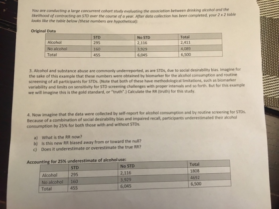 You are conducting a large concurrent cohort study evaluating the association between drinking alcohol and the likelihood of contracting an STD over the course of a year. After data collection has been completed, your 2 x 2 table looks like the table below (these numbers are hypothetical): Original Data Alcohol No alcohol Total STD 295 160 455 No STD 2,116 929 6,045 Total 2,411 4,089 6,500 3. Alcohol and substance abuse are commonly underreported, as are STDs, due to social desirability bias. Imagine for the sake of this example that these numbers were obtained by biomarker for the alcohol consumption and routine screening of all participants for STDs. (Note that both of these have methodological limitations, such as biomarker variability and limits on sensitivity for STD screening challenges with proper intervals and so forth. But for this example we will imagine this is the gold standard, or truth.) Calculate the RR (truth) for this study. 4. Now imagine that the data were collected by self-report for alcohol consumption and by routine screening for STDs Because of a combination of social desirability bias and impaired recall, participants underestimated their alcohol consumption by 25% for both those with and without STDs. a) What is the RR now? b) Is this new RR biased away from or toward the null? c) Does it underestimate or overestimate the true RR? Accounting for 25% underestimate of alcohol use: STD No STD 2,116 3,929 6,045 Total 1808 4692 6,500 Alcohol 295 No alcohol 160 Total 455