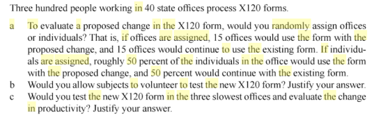 Three hundred people working in 40 state offices process X120 forms To evaluate a proposed change in the X120 form, would you randomly assign offices or individuals? That is, if offices are assigned, 15 offices would use the form with the proposed change, and 15 offices would continue to use the existing form. If individu- als are assigned, roughly 50 percent of the individuals in the office would use the form a with the proposed change, and 50 percent would continue with the existing form. b Would you allow subjects to volunteer to test the new X120 form? Justify your answer c Would you test the new X120 form in the three slowest offices and evaluate the change in productivity? Justify your answer