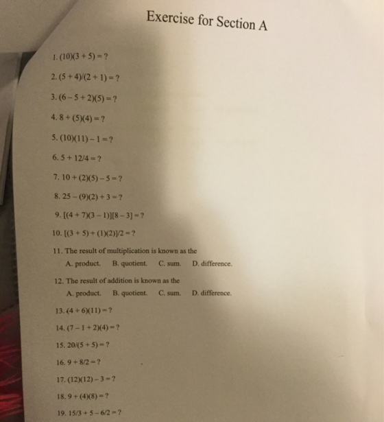 Exercise for Section A 1. (10)3 +5)-? 3. (6-5+2)(5)-? 4.8+ (5(4)- 5. (10)(11)-1-? 6. 5+ 12/4-? 7. 10 + (2)(5)-5-? 8. 25-(92)+3-? 9. [(4 + 73- DI8-3]-? 10. [(3+5)+ (DX2)12- 11. The result of multiplication is known as the C. sum. 12. The result of addition is known as the C. sum. A. product. B. quotient. D. difference. A. product. B. quotient. 13. (4 +6(11)-? 14. (7-1+2)(4)-? 15. 20/(5 +5)-? 16. 9 +8/2-? 17. (12)(12)-3- 18. 9+ (4x8)-? 19. 15/3 +5-6/2 D. difference.