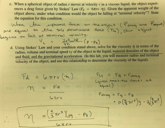 c. When a spherical object of radius r moves at velocity v in a viscous liquid, the object experi- ences a drag force given by Stokes Law (Fd = 6πrv. η). Given the apparent weight of the object above, under what condition would the object be falling at terminal velocity? State the equation for this condition. on Imne obe te te Sole dounwardforce F beginつto fall at terminal velocity am d. Using Stokes Law and your condition stated above, solve for the viscosity η in terms of the radius, volume and terminal speed vT of the object in the liquid, material densities of the object and fluid, and the gravitational acceleration. (In this lab, you will measure radius and terminal velocity of the object, and use this relationship to determine the viscosity of the liquid). Lqiven tnet tue fones ar ea) 3 나
