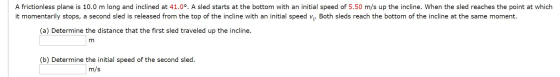 A frictionless plane is 10.0 m long and inclined at 41.00. A sled starts at the bottom with an initial speed of 5.50 m/s up t