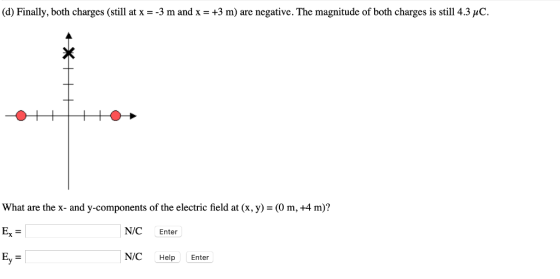 (d) Finally, both charges (still at x--3 m and x-+3 m) are negative. The magnitude of both charges is still 4.3 џС. What are the x- and y-components of the electric field at (x, y)- (0 m, +4 m)? Ex = | Ey N/C Enter N/C Help Enter
