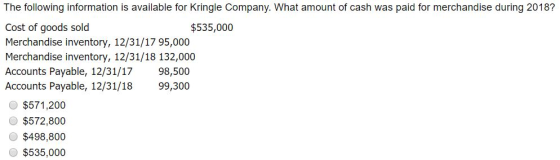The following information is available for Kringle Company. What amount of cash was paid for merchandise during 2018? Cost of goods sold Merchandise inventory, 12/31/17 95,000 Merchandise inventory, 12/31/18 132,000 Accounts Payable, 12/31/17 98,500 Accounts Payable, 12/31/18 99,300 $535,000 O $571,200 $572,800 O$498,800 $535,000