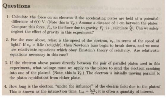 Questions 1. Calculate the force on an electron if the accelerating plates are held at a potential difference of 600 V. (Note this is V,) Assume a distance of 1 em between the plates. Compare this force, F, to the force due to gravity, F,; i.e., calculate Can we safely neglect the effect of gravity in this experiment? 2. For the case above, what is the speed of the electron, va, in terms of the speed of light? If v, >0.5c (roughly), then Newtons laws begin to break down, and we must use relativistic equations which obey Einsteins theory of relativity. Are relativistic equations necessary in this case? 3. If the electron above passes directly between the pair of parallel plates used in this experiment, what voltage must we apply to the plates to send the electron crashing into one of the plates? (Note, this is Va.) The electron is initially moving parallel to the plates equidistant from either plate. 4. How long is the electron under the influence of the electric field due to the plates? This is known as the interaction time, tint it is often a quantity of interest.