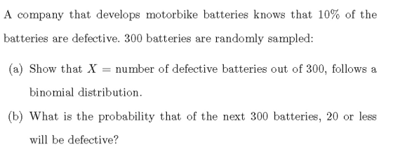 A company that develops motorbike batteries knows that 10% of the batteries are defective. 300 batteries are randomly sampled: (a) Show that X number of defective batteries out of 300, follows a binomial distribution. (b) What is the probability that of the next 300 batteries, 20 or less will be defective?