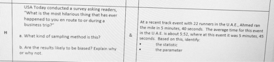 USA Today conducted a survey asking readers, What is the most hilarious thing that has ever happened to you en route to or during a business trip? At a recent track event with 22 runners in the U.A.E., Ahmed ran the mile in 5 minutes, 40 seconds. The average time for this event in the U.A.E. is about 5:52, where at this event it was 5 minutes, 45 seconds. Based on this, identify a. What kind of sampling method is this? the statistic the parameter b. Are the results likely to be biased? Explain why or why not.