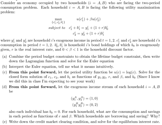 Consider an economy occupied by two households (i- A, B) who are facing the two-period consumption problem. Each household i - A, B is facing the following utility maximization problem: max subject to ci +biy(1+r)bo where Vi and US are household is exogenous income in period t 1.2. cỈ and c are household is consumption in period t 1,2. bo,bi is household is bond holdings of which bo is exogenously given, r is the real interest rate, and 0 < β < 1 is the household discount factor. (a) Combine the period budget constraints to obtain the lifetime budget constraint, then write down the Lagrangian function and solve for the Euler equation (b) Interpret the Euler equation, tell me what it means intuitively (c) From this point forward, let the period utility function be u(c) - log(c). Solve for the closed form solution of c1, c2, and bi as functions of yi,y2, r, and 3, and bo (Since I know e did this in class Im expecting to see your work) (d) From this point forward, let the exogenous income stream of each household i A, B 2(0,2) also each individual has bo - 0. For each household, what are the consumption and savings in each period as functions of r and ß. Which households are borrowing and saving? Why? (e) Write down the credit market clearing condition, and solve for the equilibrium interest rate.