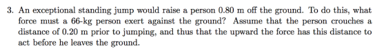 3. An exceptional standing jump would raise a person 0.80 m off the ground. To do this, what force must a 66-kg person exert against the ground? Assume that the person crouches a distance of 0.20 m prior to jumping, and thus that the upward the force has this distance to act before he leaves the ground.