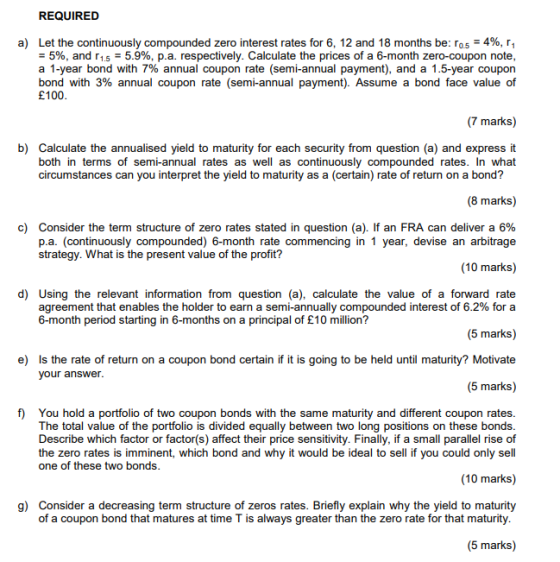 REQUIRED Let the continuously compounded zero interest rates for 6, 12 and 18 months be: r05-4%, ri -5%, and r1.5-5.9%, p.a. respectively. Calculate the prices of a 6-month zero-coupon note a 1-year bond with 7% annual coupon rate (semi-annual payment), and a 15-year coupon bond with 3% annual coupon rate (semi-annual payment). Assume a bond face value of £100 a) (7 marks) b) Calculate the annualised yield to maturity for each security from question (a) and express it both in terms of semi-annual rates as well as continuously compounded rates. In what circumstances can you interpret the yield to maturity as a (certain) rate of return on a bond? (8 marks) c) Consider the term structure of zero rates stated in question (a). If an FRA can deliver a 6% p.a. (continuously compounded) 6-month rate commencing in 1 year, devise an arbitrage strategy. What is the present value of the profit? (10 marks) d) Using the relevant information from question (a), calculate the value of a forward rate agreement that enables the holder to earn a semi-annually compounded interest of 6.2% for a 6-month period starting in 6-months on a principal of £10 million? (5 marks) Is the rate of return on a coupon bond certain if it is going to be held until maturity? Motivate (5 marks) e) your answer f) You hold a portfolio of two coupon bonds with the same maturity and different coupon rates The total value of the portfolio is divided equally between two long positions on these bonds Describe which factor or factor(s) affect their price sensitivity. Finally, if a small parallel rise of the zero rates is imminent, which bond and why it would be ideal to sell if you could only sell one of these two bonds (10 marks) g) Consider a decreasing term structure of zeros rates. Briefly explain why the yield to maturity of a coupon bond that matures at time T is always greater than the zero rate for that maturity (5 marks)