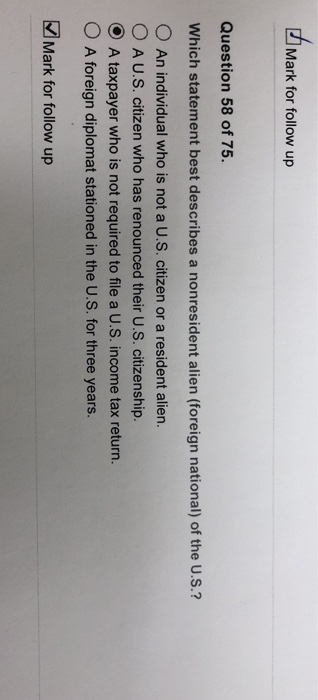 Mark for follow up Question 58 of 75. Which statement best describes a nonresident alien (foreign national) of the U.S.? O An individual who is not a U.s. citizen or a resident alien. o A U.S. citizen who has renounced their US. citizenship. ⓔ A taxpayer who is not required to file a U.S. income tax return. 0 A foreign diplomat stationed in the U.S. for three years. Mark for follow up