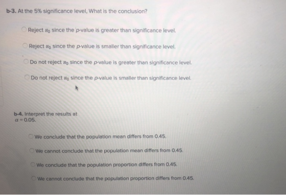 b-3. At the 5% significance level, what is the conclusion? Reject Ho since the p-value is greater than significance level. Reject Ho since the p-value is smaller than significance level. Do not reject Ho since the p-value is greater than significance level. o Do not reject H0 since the p-value is smaller than significance level. b-4. Interpret the results at α-0.05. We conclude that the population mean differs from 0.45 We cannot conclude that the population mean differs from 0.45. We conclude that the population proportion differs from 0.45. We cannot conclude that the population proportion differs from 0.45.