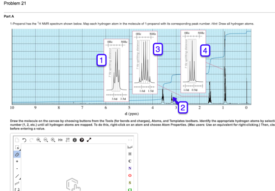 Problem 21 Part A 1-Propanol has the H NMR spectrum shown below. Map each hydrogen atom in the molecule of 1-propanol with its corresponding peak number. Hint: Draw all hydrogen atoms OHz 50Hz OHz 50Hz OHz 50Hz 3 4 1.6d 1.5d L0d 0.9d 3.6d 3.5d 2 10 8 4 d (ppm) Draw the molecule on the canvas by choosing buttons from the Tools (for bonds and charges), Atoms, and Templates toolbars. Identify the appropriate hydrogen atoms by selecti number (1, 2, etc.) until all hydrogen atoms are mapped. To do this, right-click on an atom and choose Atom Properties. (Mac users: Use an equivalent for right-clicking.) Then, clei before entering a value.