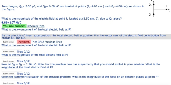 2 Two charges, Q1= 2.50 pC, and Q2° 6.60 μC are located at points (0,-4.00 cm ) and (0, +4.00 cm), as shown in the figure. 2, What is the magnitude of the electric field at point P, located at (5.50 cm, 0), due to Q1 alone? 4.86x106 N/C You are correct. Previous Tries What is the x-component of the total electric field at P? By the principle of linear superposition, the total electric field at position P is the vector sum of the electric field contribution from charge Q1 and Q2. İncorrect. Tries 3/12 PreviousTies Submit Answer What is the y-component of the total electric field at P? Subnit Anawer Tries 0/12 What is the magnitude of the total electric field at P? Submit Answer Tries 0/12 Now let Q2 = Q1 = 2.50 μC. Note that the problem now has a symmetry that you should exploit in your solution, what is the magnitude of the total electric field at P? Submit Aneswer Tries 0/12 Given the symmetric situation of the previous problem, what is the magnitude of the force on an electron placed at point P? Submit Anewer Tries 0/12