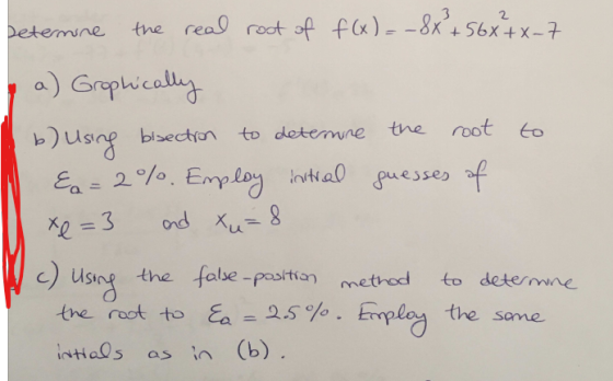 Letermine the real root of f(x)= - 8x + 56x4x-7 a) Grophically to determine the root to b) using bsection &a=2%. Employ initi