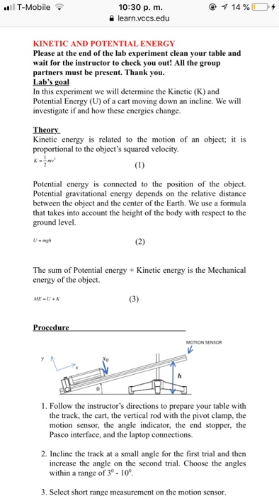 T-Mobile 10:30 p. m. a learn.vccs.edu KINETIC AND POTENTIAL ENERGY Please at the end of the lab experiment clean your table and wait for the instructor to check you out! All the group partners must be present. Thank you. Labs goal In this experiment we will determine the Kinetic (K) and Potential Energy (U) of a cart moving down an incline. We will investigate if and how these energies change. Theory Kinetic energy is related to the motion of an object; proportional to the objects squared velocity is Potential energy is connected to the position of the object. Potential gravitational energy depends on the relative distance between the object and the center of the Earth. We use a formula that takes into account the height of the body with respect to the ground level. The sum of Potential energy +Kinetic energy is the Mechanical energy of the object. ME-U+K 1. Follow the instructors directions to prepare your table with the track, the cart, the vertical rod with the pivot clamp, the motion sensor, the angle indicator, the end stopper, the Pasco interface, and the laptop connections. 2. Incline the track at a small angle for the first trial and then increase the angle on the second trial. Choose the angles within a range of 3° - 10 3. Select short range measurement on the motion sensor