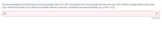 You are evaluating a fund that had an annual average return of 7.23%. During that time, the average risk-free rate was 1.5% a