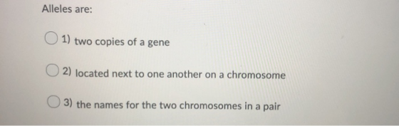 Alleles are: 1) two copies of a gene 2) located next to one another on a chromosome 3) the names for the two chromosomes in a