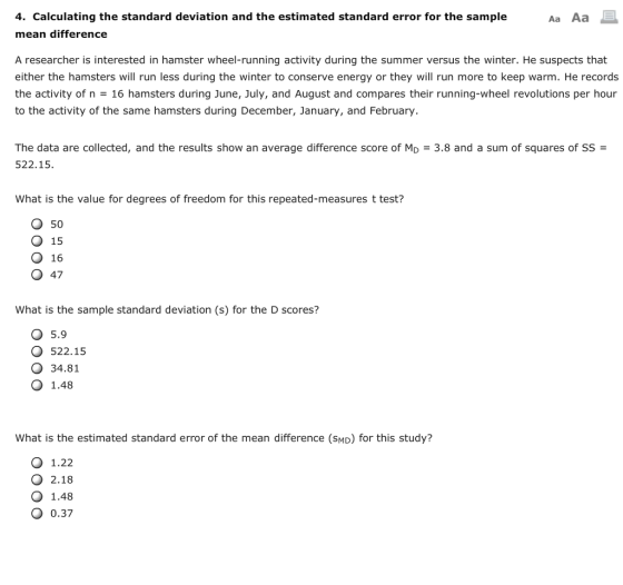 4. Calculating the standard deviation and the estimated standard error for the sample mean difference Aa Aa A researcher is interested in hamster wheel-running activity during the summer versus the winter. He suspects that either the hamsters will run less during the winter to conserve energy or they will run more to keep warm. He records the activity of n = 16 hamsters during June, July, and August and compares their running-wheel revolutions per hour to the activity of the same hamsters during December, January, and February The data are collected, and the results show an average difference score of MD 522.15. 3.8 and a sum of squares of SS- What is the value for degrees of freedom for this repeated-measures t test? O 50 Q 15 O 16 O 47 What is the sample standard deviation (s) for the D scores? O 5.9 O 522.195 O 34.81 O 1.48 What is the estimated standard error of the mean difference (SMD) for this study? O 1.22 2.18 O 1.48 0.37